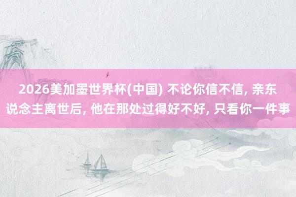 2026美加墨世界杯(中國) 不論你信不信， 親東說念主離世后， 他在那處過得好不好， 只看你一件事