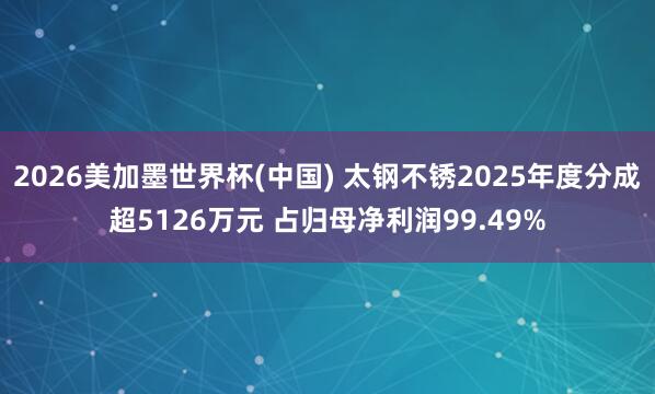 2026美加墨世界杯(中國) 太鋼不銹2025年度分成超5126萬元 占歸母凈利潤99.49%