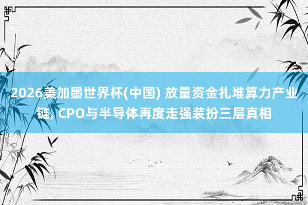 2026美加墨世界杯(中國) 放量資金扎堆算力產業鏈， CPO與半導體再度走強裝扮三層真相