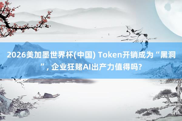 2026美加墨世界杯(中國) Token開銷成為“黑洞”， 企業狂賭AI出產力值得嗎?