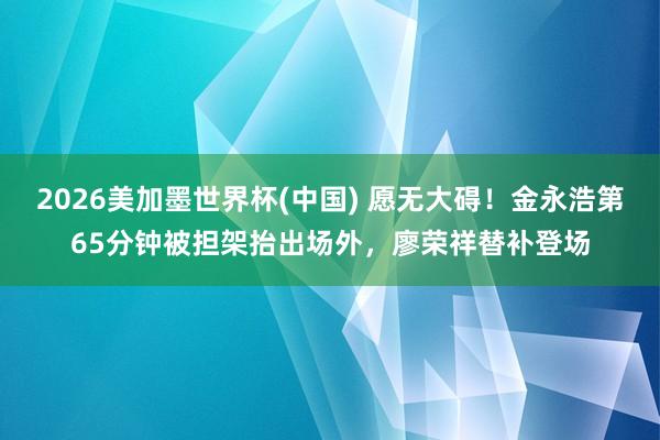 2026美加墨世界杯(中國) 愿無大礙！金永浩第65分鐘被擔架抬出場外，廖榮祥替補登場