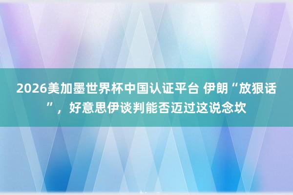 2026美加墨世界杯中國(guó)認(rèn)證平臺(tái) 伊朗“放狠話”,好意思伊談判能否邁過(guò)這說(shuō)念坎