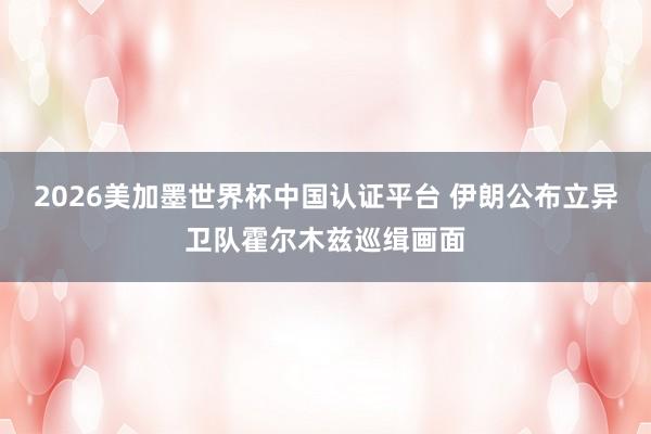 2026美加墨世界杯中國認證平臺 伊朗公布立異衛隊霍爾木茲巡緝畫面
