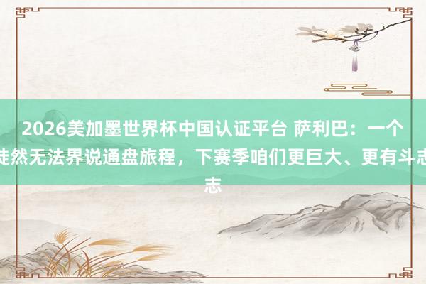 2026美加墨世界杯中國認證平臺 薩利巴:一個陡然無法界說通盤旅程,下賽季咱們更巨大、更有斗志